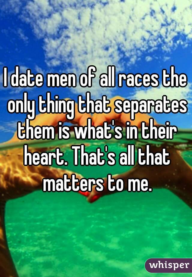 I date men of all races the only thing that separates them is what's in their heart. That's all that matters to me.