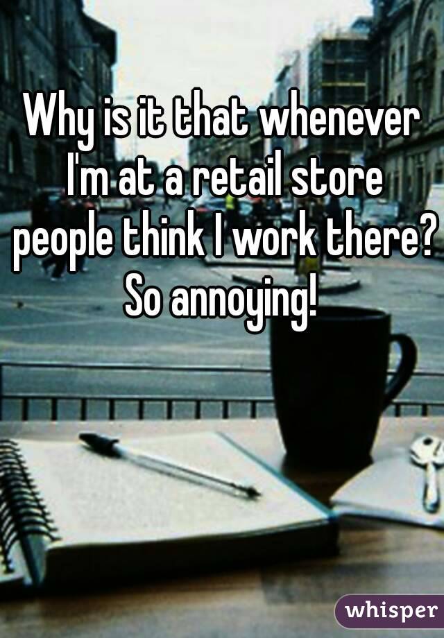 Why is it that whenever I'm at a retail store people think I work there? So annoying! 