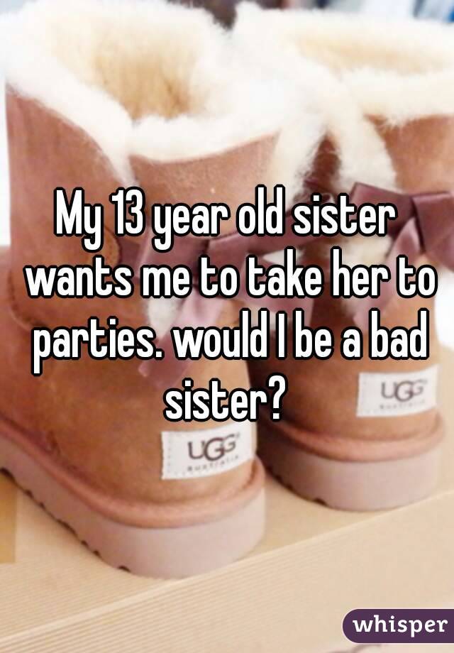 My 13 year old sister wants me to take her to parties. would I be a bad sister? 