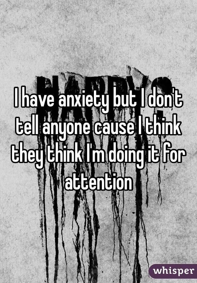 I have anxiety but I don't tell anyone cause I think they think I'm doing it for attention 