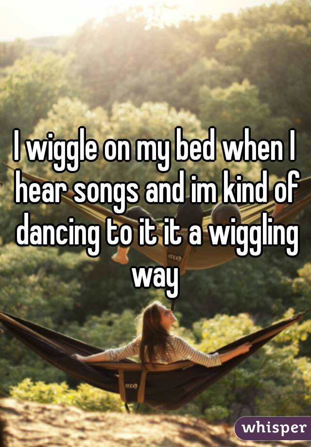 I wiggle on my bed when I hear songs and im kind of dancing to it it a wiggling way 