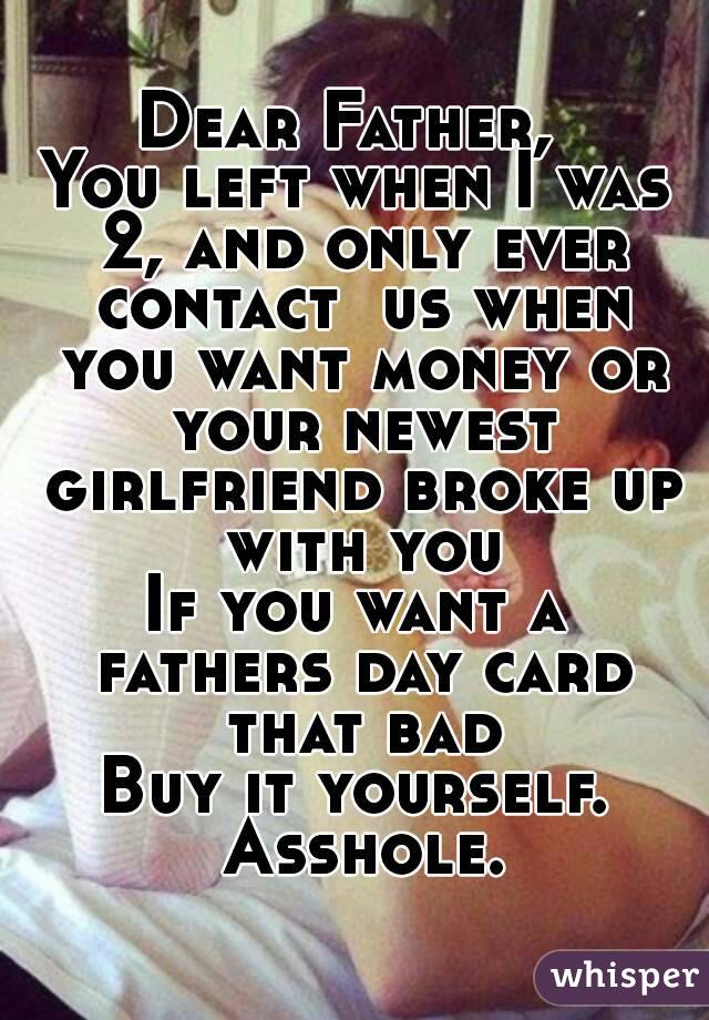 Dear Father, 
You left when I was 2, and only ever contact  us when you want money or your newest girlfriend broke up with you
If you want a fathers day card that bad
Buy it yourself. Asshole.