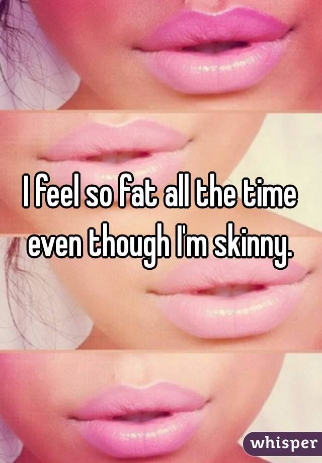 I feel so fat all the time even though I'm skinny. 
