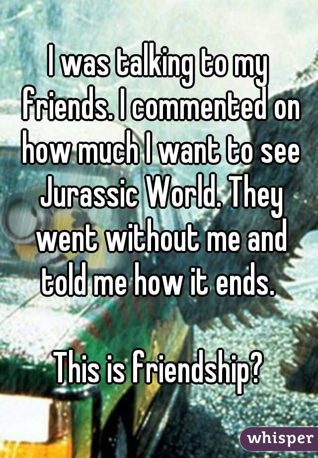 I was talking to my friends. I commented on how much I want to see Jurassic World. They went without me and told me how it ends. 

This is friendship?