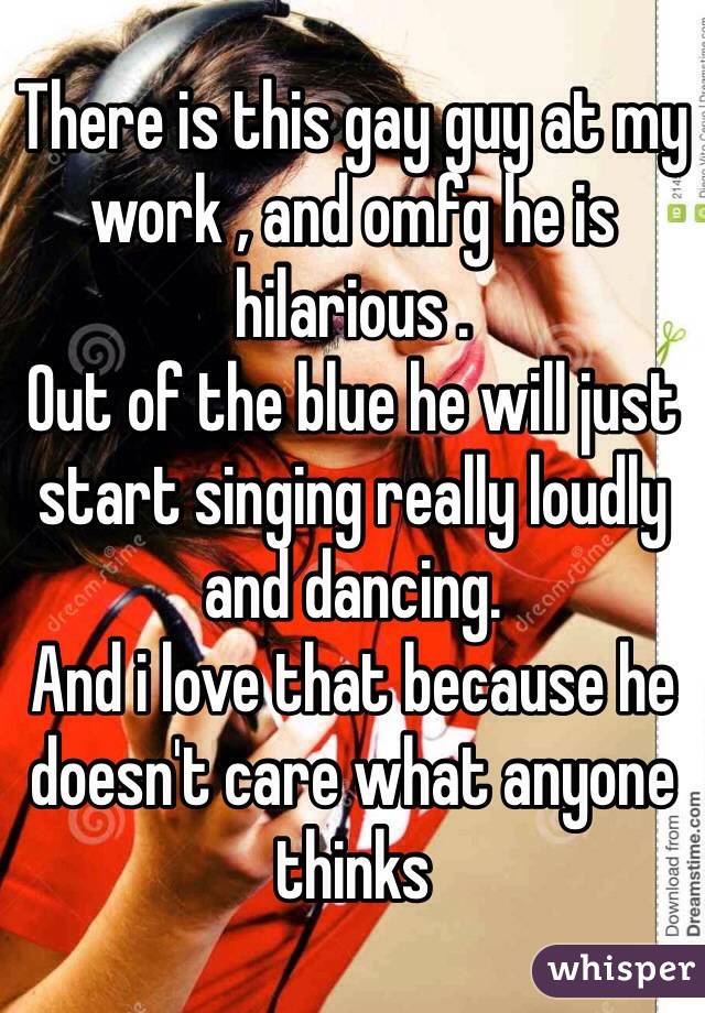 There is this gay guy at my work , and omfg he is hilarious . 
Out of the blue he will just start singing really loudly and dancing.
And i love that because he doesn't care what anyone thinks 