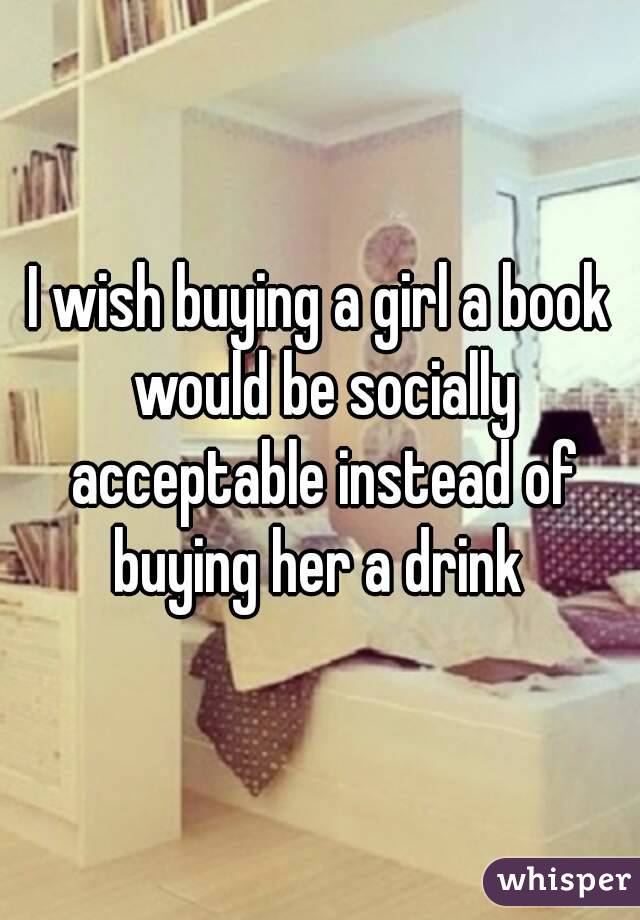 I wish buying a girl a book would be socially acceptable instead of buying her a drink 