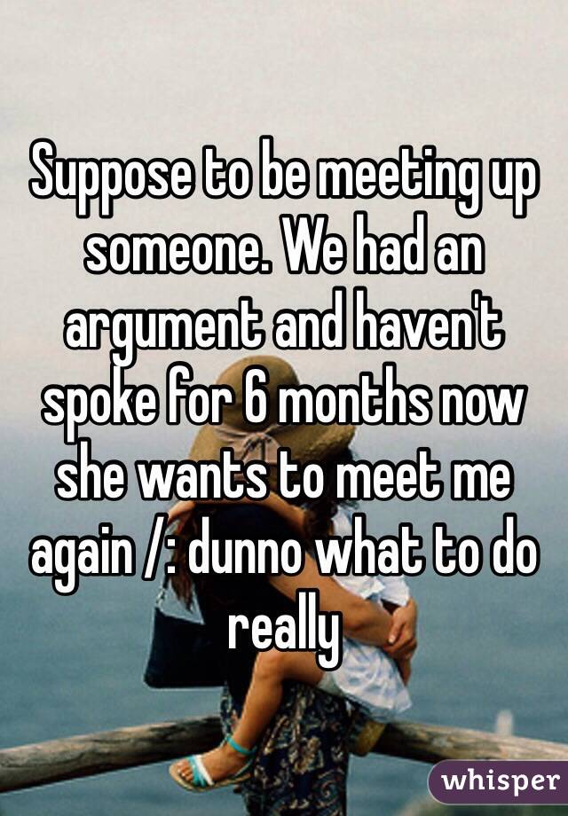 Suppose to be meeting up someone. We had an argument and haven't spoke for 6 months now she wants to meet me again /: dunno what to do really 