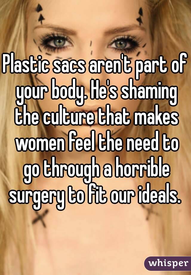 Plastic sacs aren't part of your body. He's shaming the culture that makes women feel the need to go through a horrible surgery to fit our ideals. 