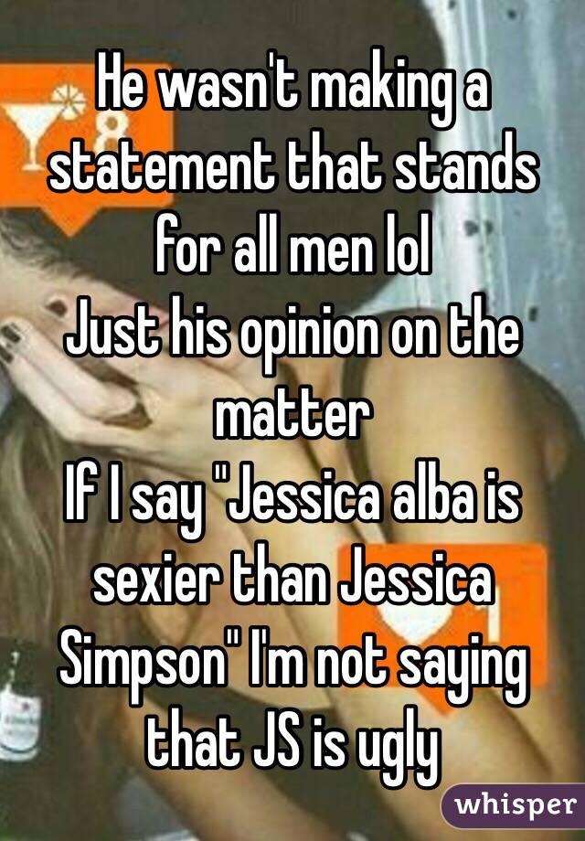 He wasn't making a statement that stands for all men lol
Just his opinion on the matter 
If I say "Jessica alba is sexier than Jessica Simpson" I'm not saying that JS is ugly