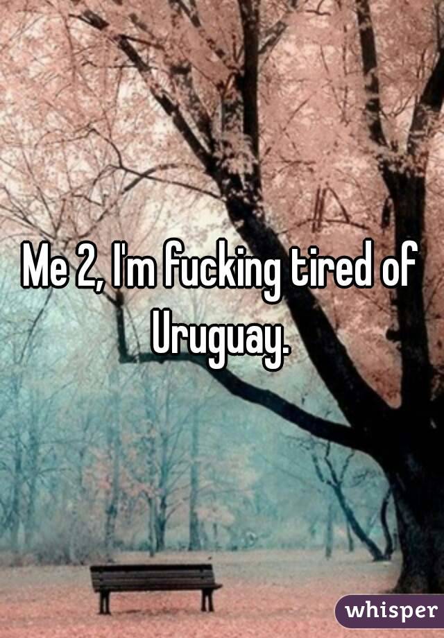 Me 2, I'm fucking tired of Uruguay. 