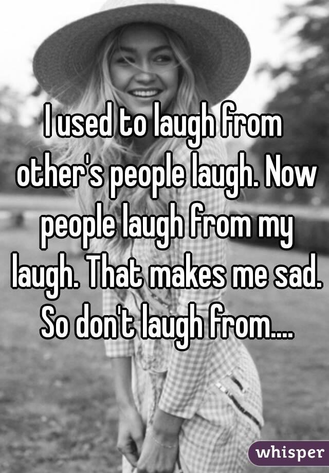 I used to laugh from other's people laugh. Now people laugh from my laugh. That makes me sad. So don't laugh from....
