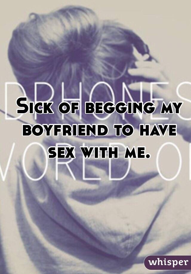 Sick of begging my boyfriend to have sex with me. 