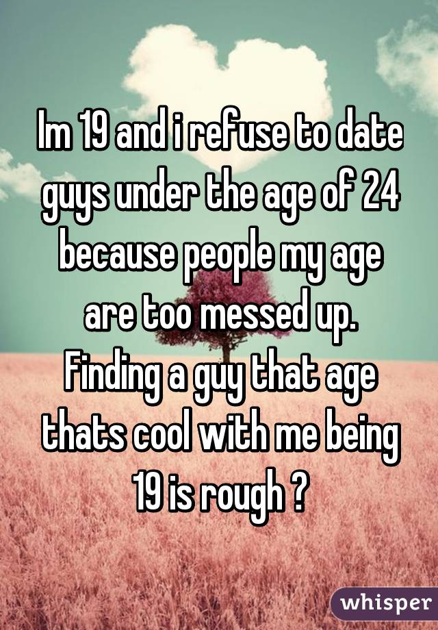 Im 19 and i refuse to date guys under the age of 24 because people my age are too messed up. Finding a guy that age thats cool with me being 19 is rough 😔