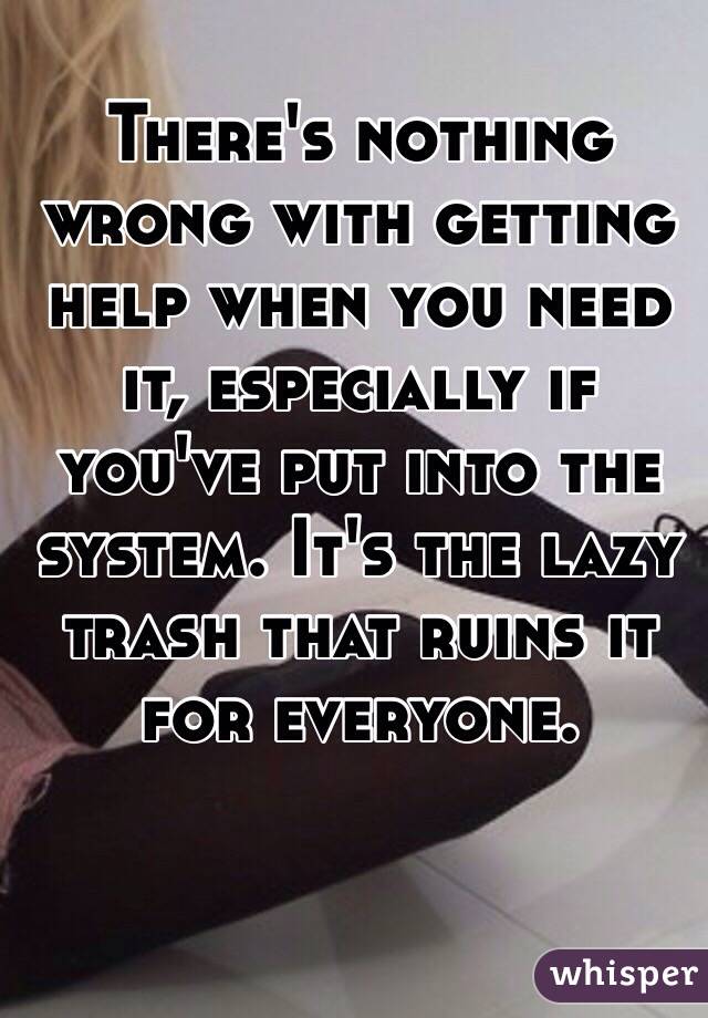 There's nothing wrong with getting help when you need it, especially if you've put into the system. It's the lazy trash that ruins it for everyone. 