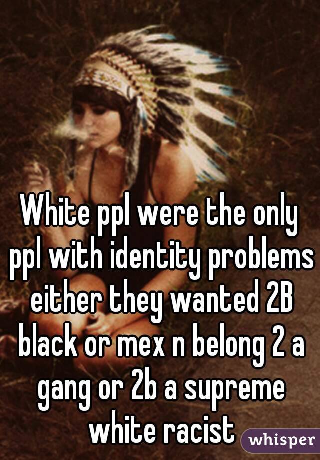 White ppl were the only ppl with identity problems either they wanted 2B black or mex n belong 2 a gang or 2b a supreme white racist