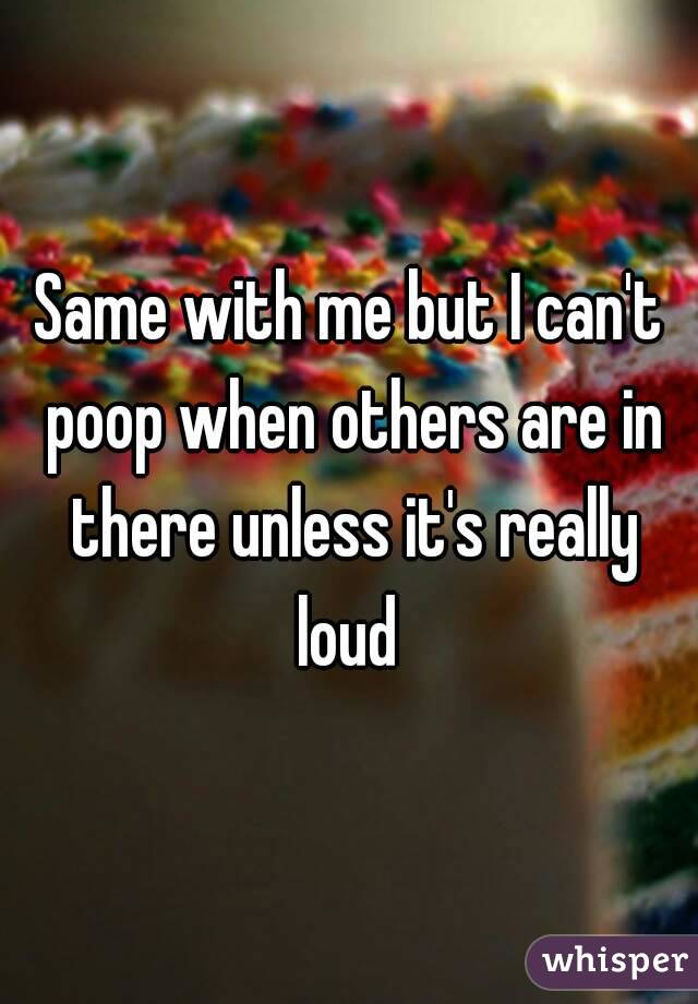 Same with me but I can't poop when others are in there unless it's really loud 