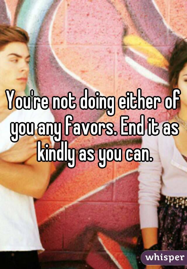 You're not doing either of you any favors. End it as kindly as you can.