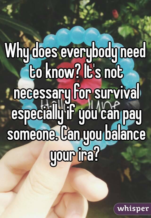 Why does everybody need to know? It's not necessary for survival especially if you can pay someone. Can you balance your ira? 