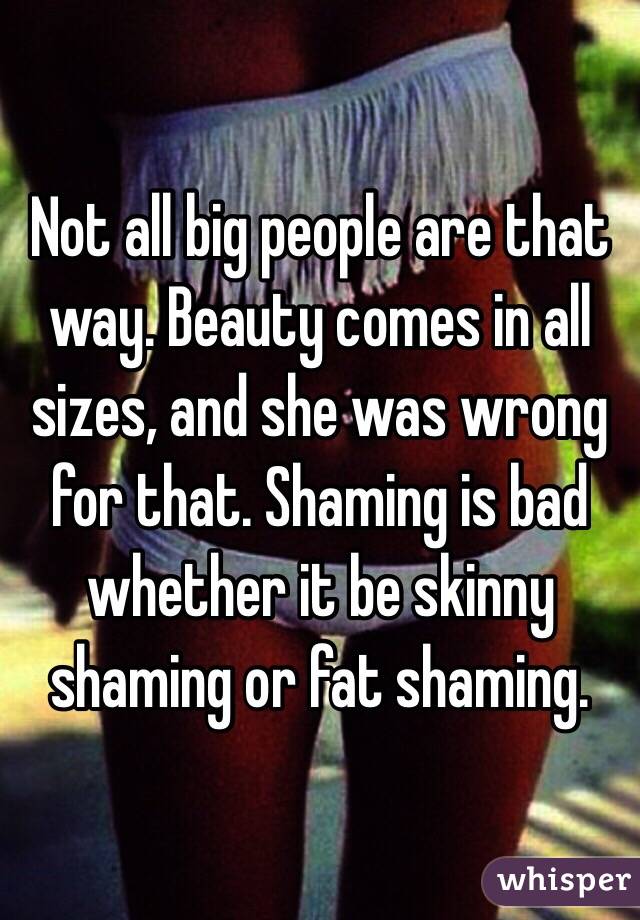 Not all big people are that way. Beauty comes in all sizes, and she was wrong for that. Shaming is bad whether it be skinny shaming or fat shaming. 