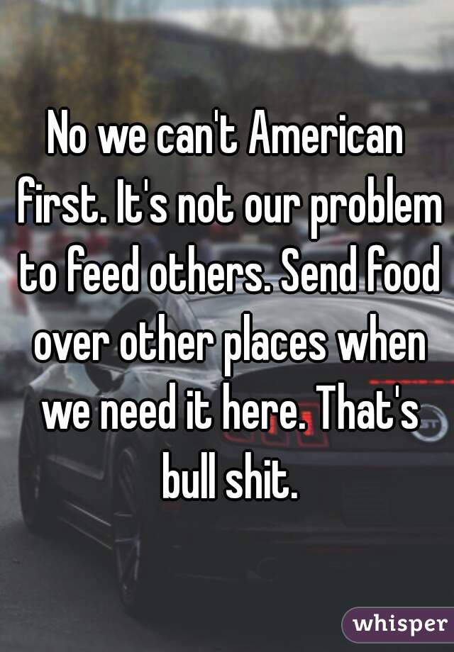 No we can't American first. It's not our problem to feed others. Send food over other places when we need it here. That's bull shit.