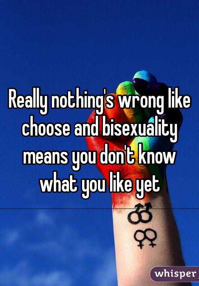 Really nothing's wrong like choose and bisexuality means you don't know what you like yet