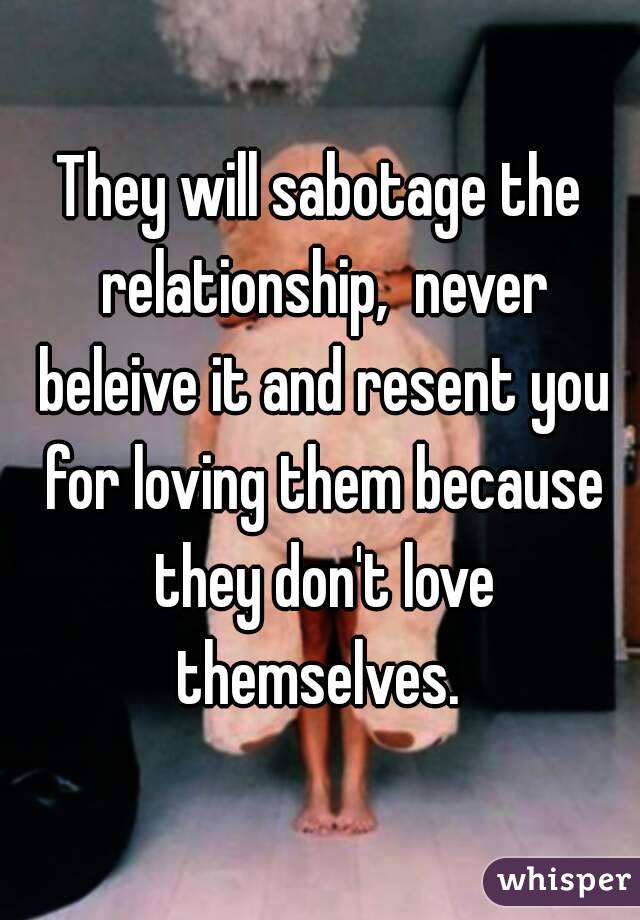 They will sabotage the relationship,  never beleive it and resent you for loving them because they don't love themselves. 