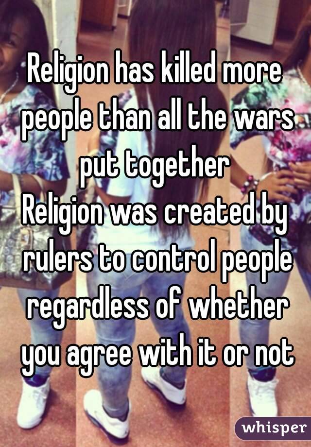 Religion has killed more people than all the wars put together 
Religion was created by rulers to control people regardless of whether you agree with it or not