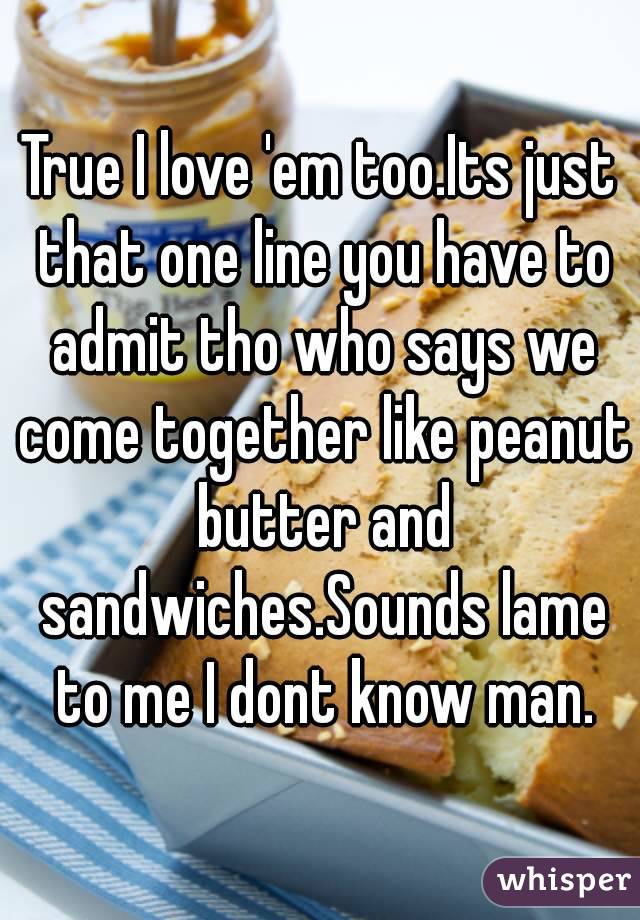 True I love 'em too.Its just that one line you have to admit tho who says we come together like peanut butter and sandwiches.Sounds lame to me I dont know man.