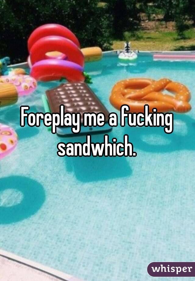 Foreplay me a fucking sandwhich. 