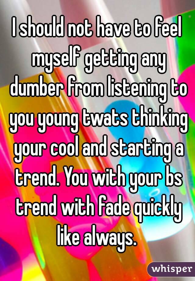 I should not have to feel myself getting any dumber from listening to you young twats thinking your cool and starting a trend. You with your bs trend with fade quickly like always. 