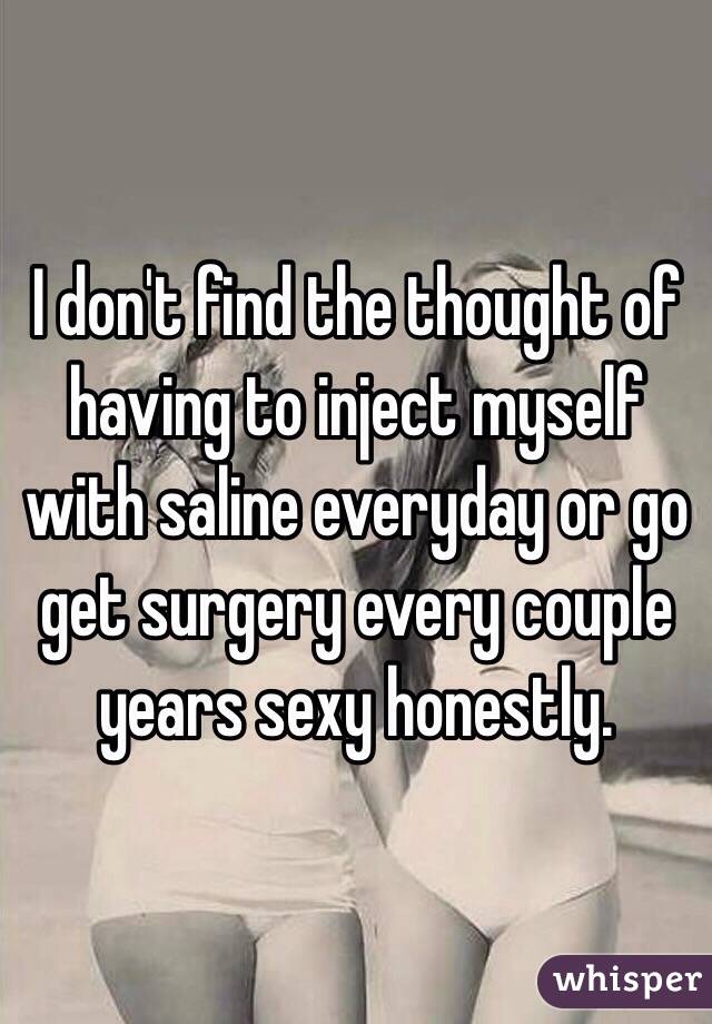 I don't find the thought of having to inject myself with saline everyday or go get surgery every couple years sexy honestly. 