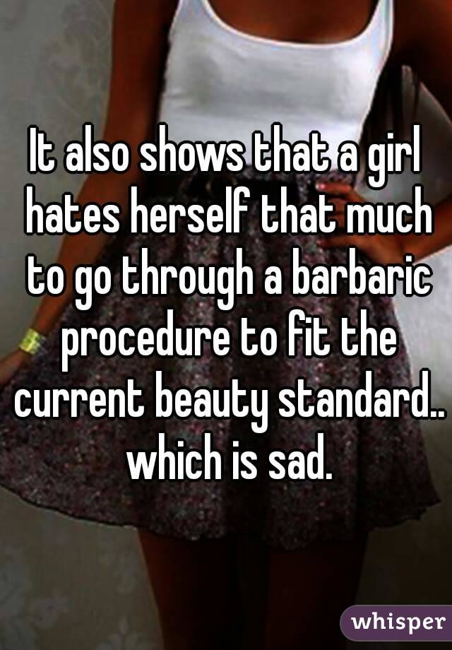 It also shows that a girl hates herself that much to go through a barbaric procedure to fit the current beauty standard.. which is sad.