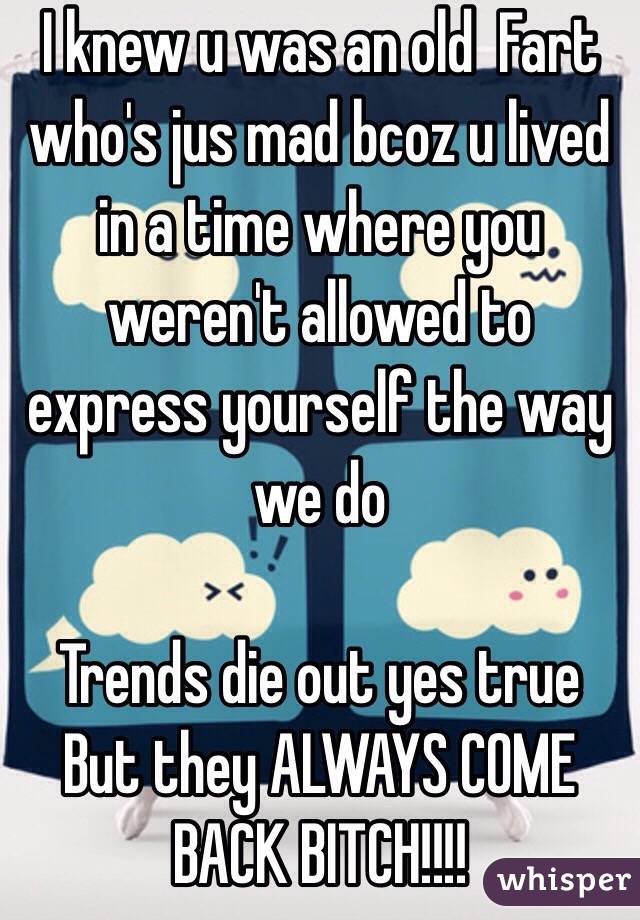  I knew u was an old  Fart who's jus mad bcoz u lived in a time where you weren't allowed to express yourself the way we do

Trends die out yes true
But they ALWAYS COME BACK BITCH!!!!