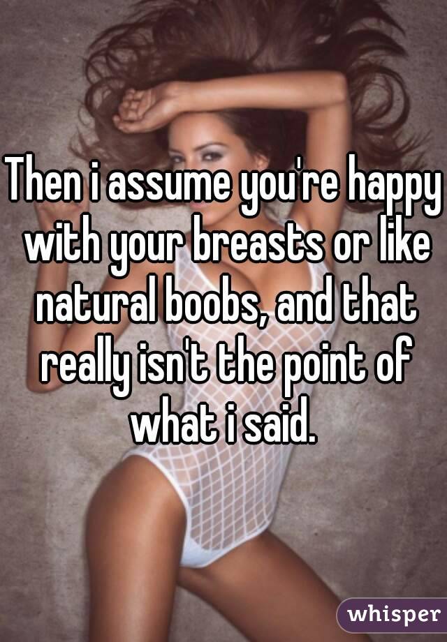 Then i assume you're happy with your breasts or like natural boobs, and that really isn't the point of what i said. 