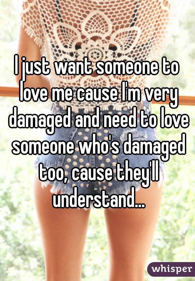 I just want someone to love me cause I'm very damaged and need to love someone who's damaged too, cause they'll understand...