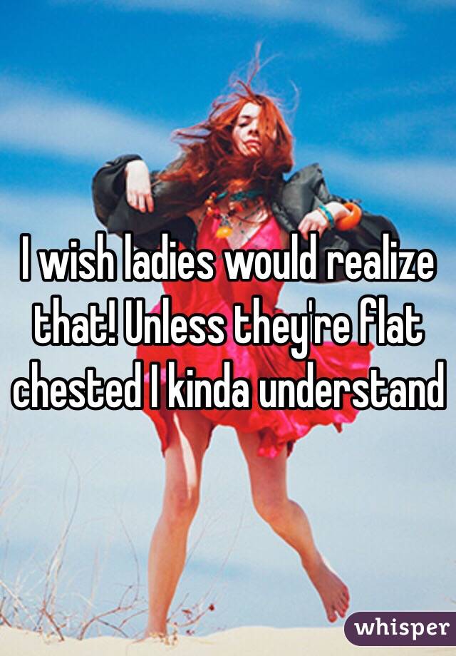 I wish ladies would realize that! Unless they're flat chested I kinda understand