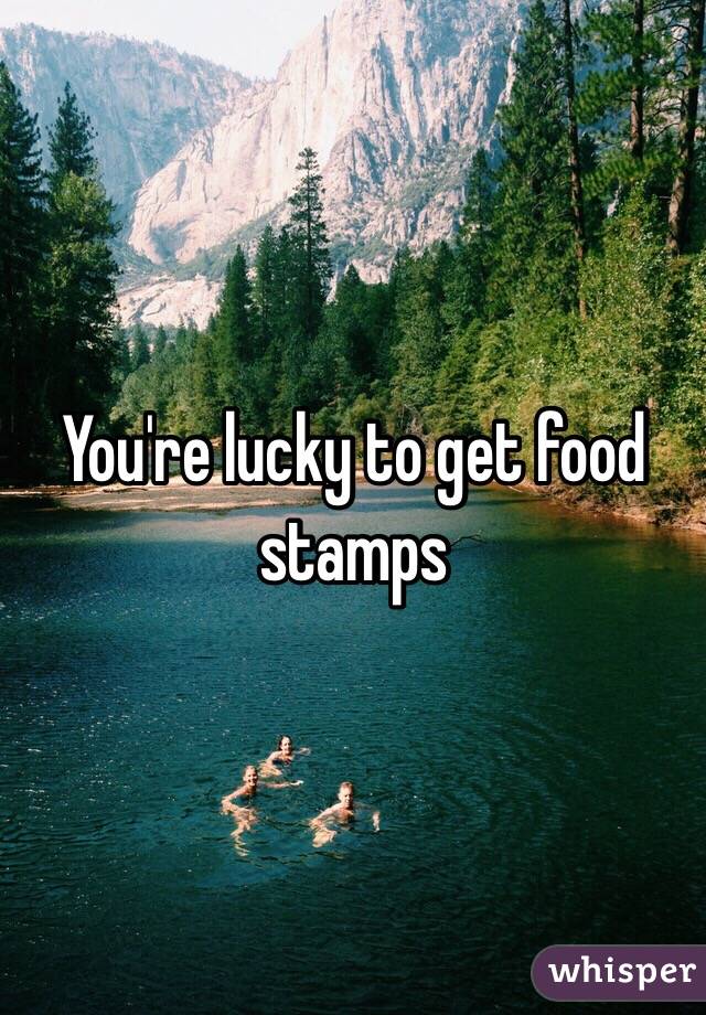 You're lucky to get food stamps