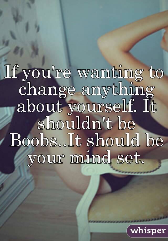 If you're wanting to change anything about yourself. It shouldn't be Boobs..It should be your mind set.