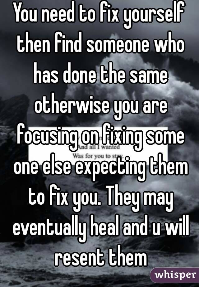 You need to fix yourself then find someone who has done the same otherwise you are focusing on fixing some one else expecting them to fix you. They may eventually heal and u will resent them