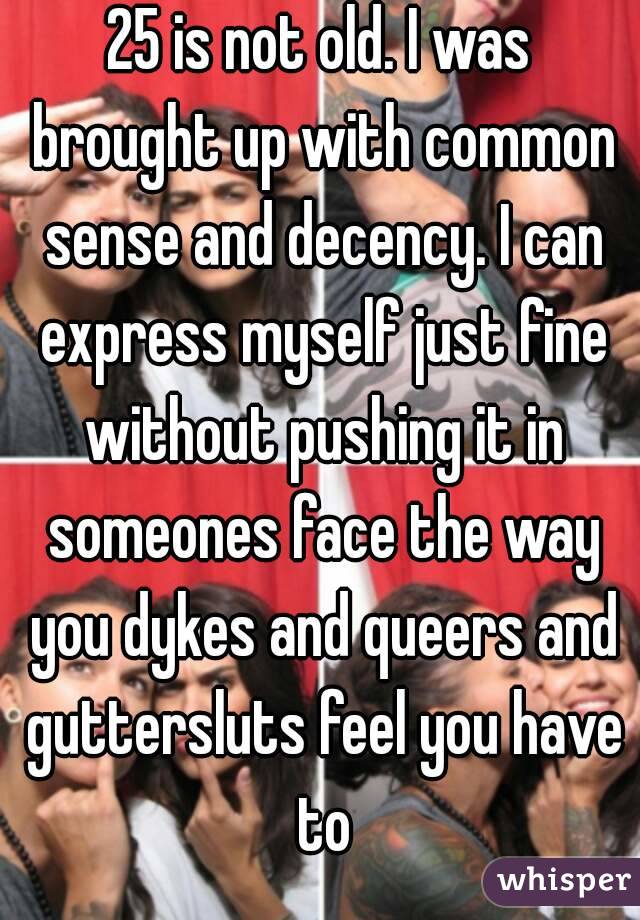 25 is not old. I was brought up with common sense and decency. I can express myself just fine without pushing it in someones face the way you dykes and queers and guttersluts feel you have to