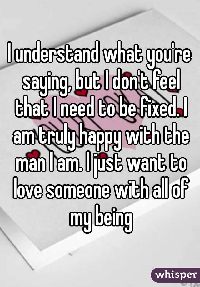 I understand what you're saying, but I don't feel that I need to be fixed. I am truly happy with the man I am. I just want to love someone with all of my being