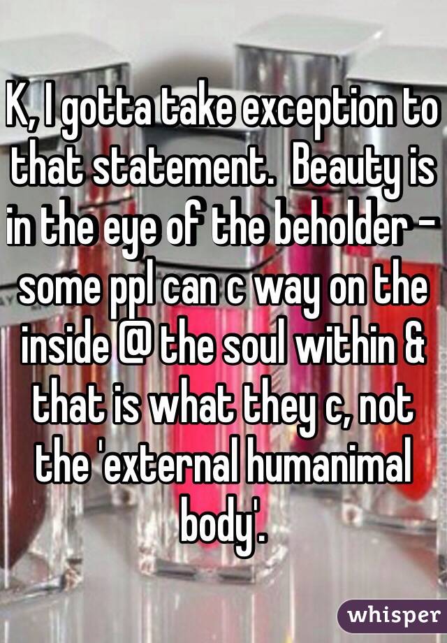 K, I gotta take exception to that statement.  Beauty is in the eye of the beholder - some ppl can c way on the inside @ the soul within & that is what they c, not the 'external humanimal body'.