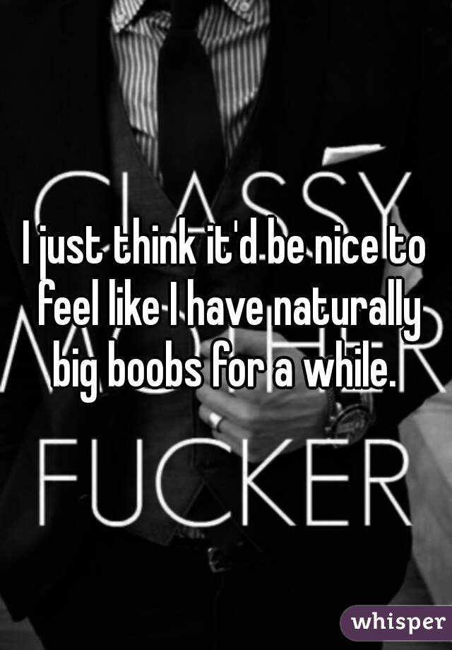 I just think it'd be nice to feel like I have naturally big boobs for a while. 