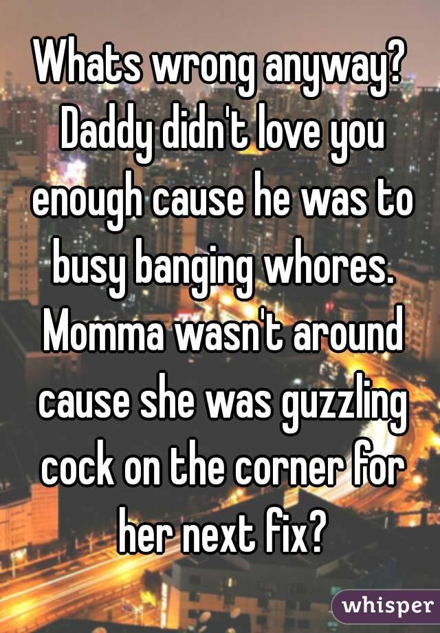 Whats wrong anyway? Daddy didn't love you enough cause he was to busy banging whores. Momma wasn't around cause she was guzzling cock on the corner for her next fix?