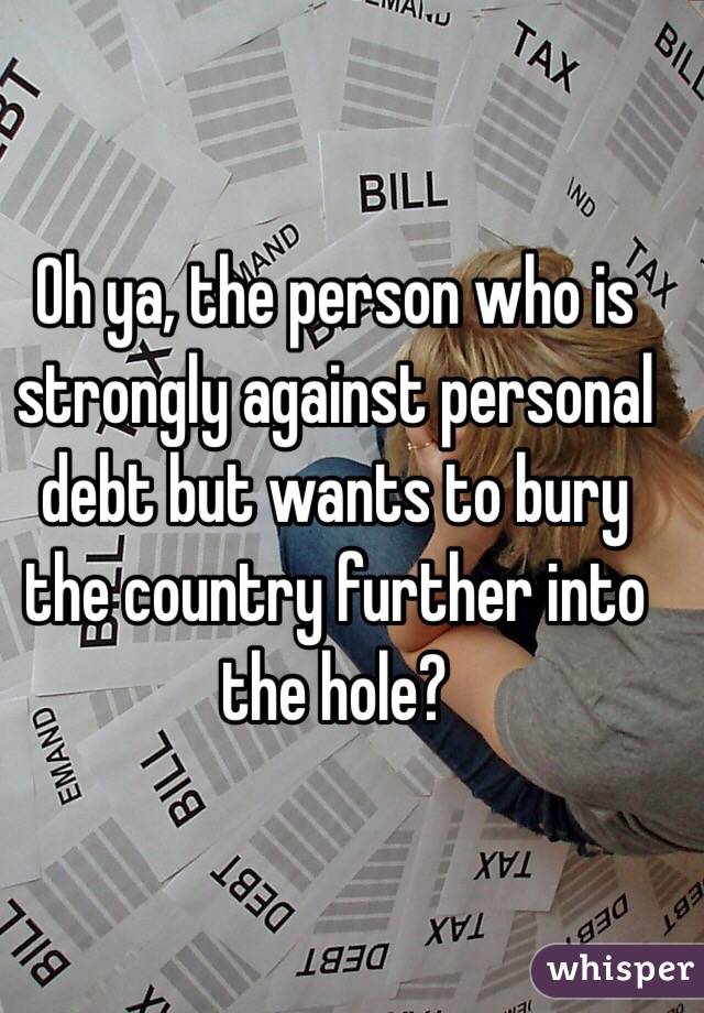 Oh ya, the person who is strongly against personal debt but wants to bury the country further into the hole?