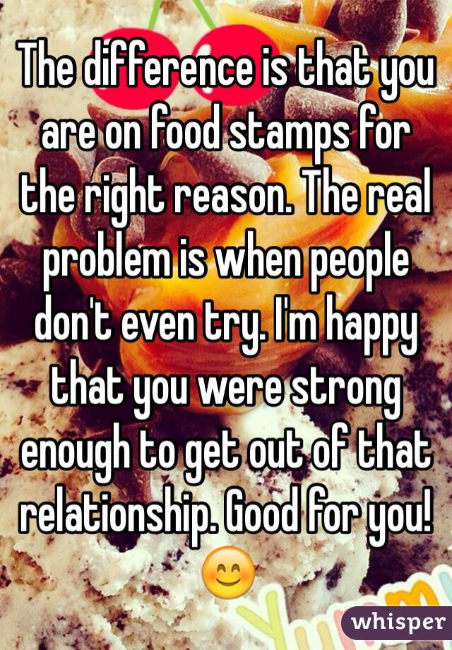 The difference is that you are on food stamps for the right reason. The real problem is when people don't even try. I'm happy that you were strong enough to get out of that relationship. Good for you! 😊