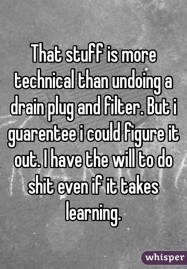 That stuff is more technical than undoing a drain plug and filter. But i guarentee i could figure it out. I have the will to do shit even if it takes learning.