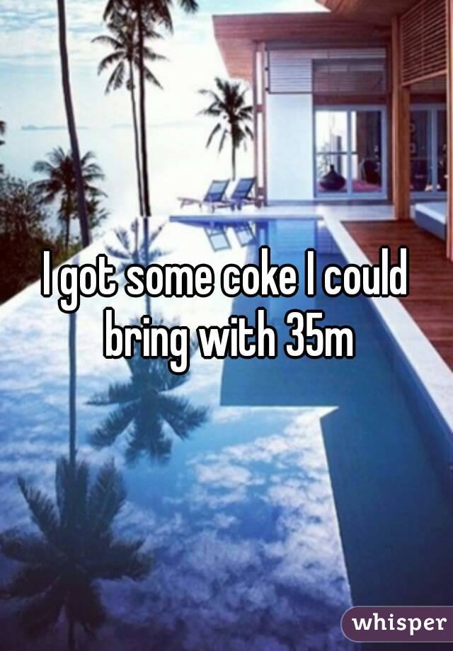 I got some coke I could bring with 35m