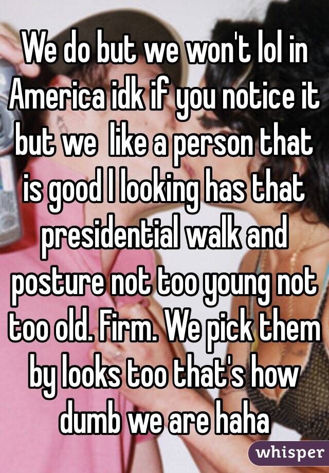 We do but we won't lol in America idk if you notice it but we  like a person that is good l looking has that presidential walk and posture not too young not too old. Firm. We pick them by looks too that's how dumb we are haha