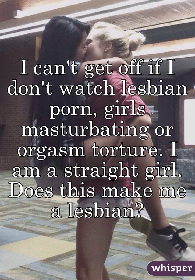 I can't get off if I don't watch lesbian porn, girls masturbating or orgasm torture. I am a straight girl. Does this make me a lesbian?